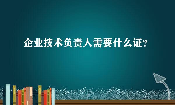 企业技术负责人需要什么证？