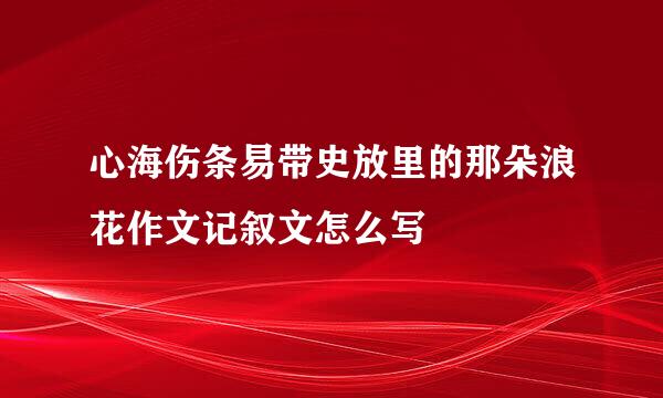 心海伤条易带史放里的那朵浪花作文记叙文怎么写