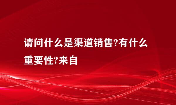 请问什么是渠道销售?有什么重要性?来自