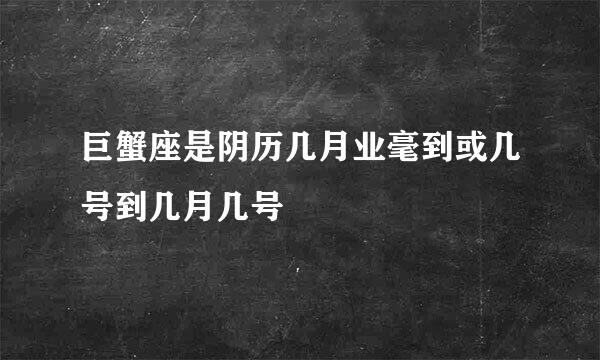 巨蟹座是阴历几月业毫到或几号到几月几号