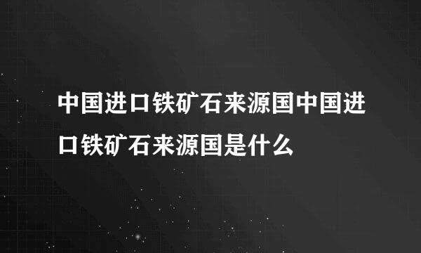 中国进口铁矿石来源国中国进口铁矿石来源国是什么