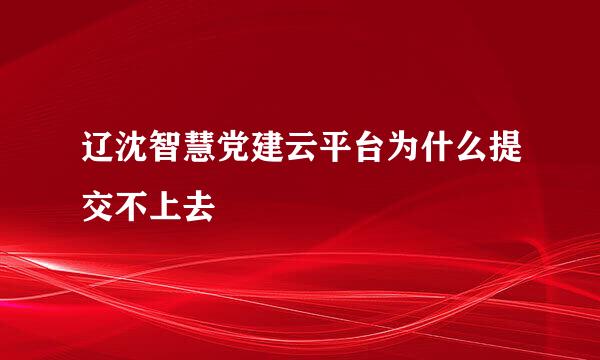 辽沈智慧党建云平台为什么提交不上去