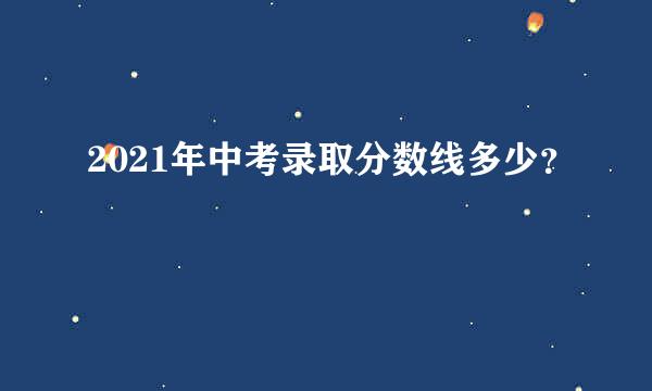 2021年中考录取分数线多少？