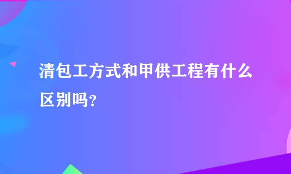 清包工方式和甲供工程有什么区别吗？