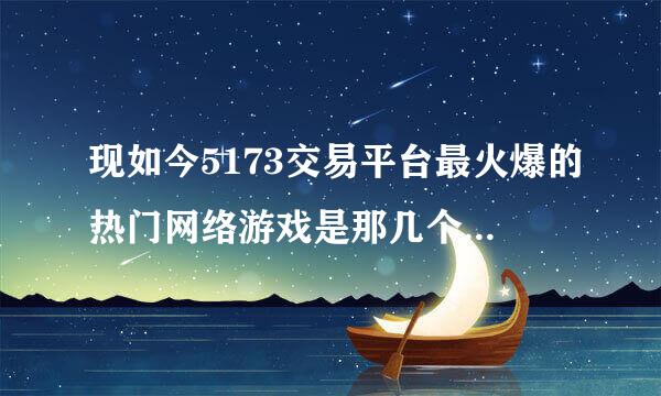 现如今5173交易平台最火爆的热门网络游戏是那几个！排名前3接热案领治什过要的！电脑版网络游戏