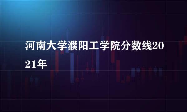 河南大学濮阳工学院分数线2021年