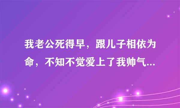 我老公死得早，跟儿子相依为命，不知不觉爱上了我帅气的儿子，跟他做了那个还怀了孕，我该怎么办