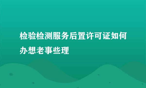 检验检测服务后置许可证如何办想老事些理