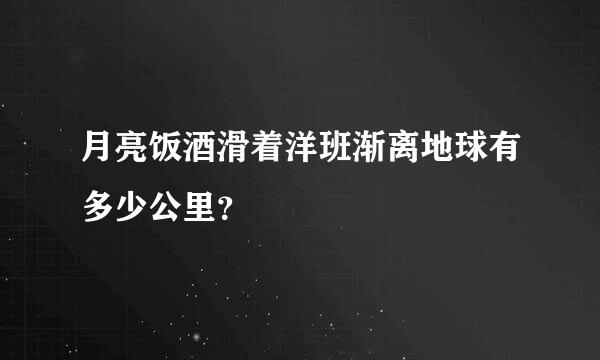 月亮饭酒滑着洋班渐离地球有多少公里？