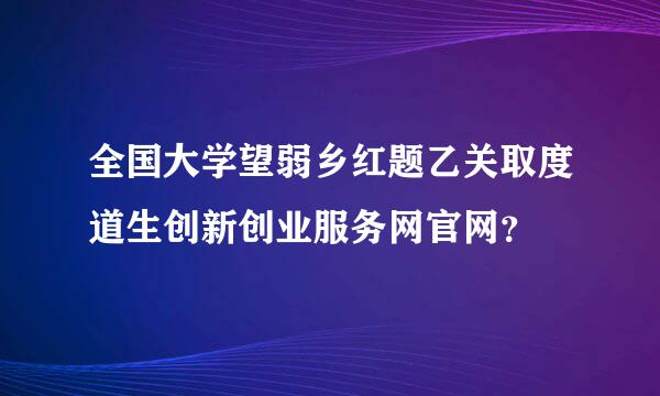 全国大学望弱乡红题乙关取度道生创新创业服务网官网？