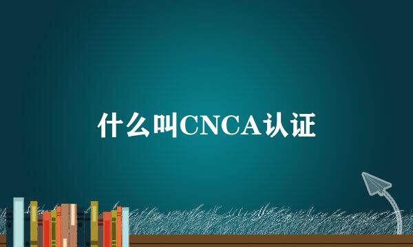 什么叫CNCA认证