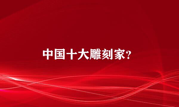 中国十大雕刻家？