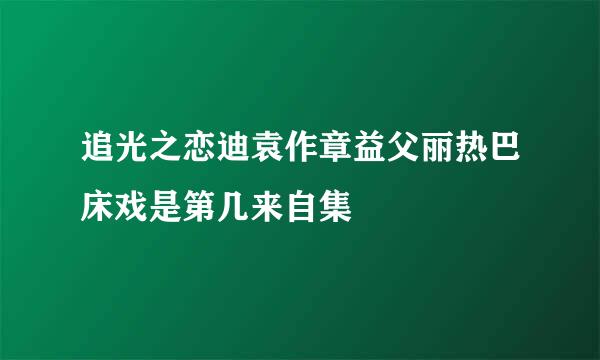 追光之恋迪袁作章益父丽热巴床戏是第几来自集