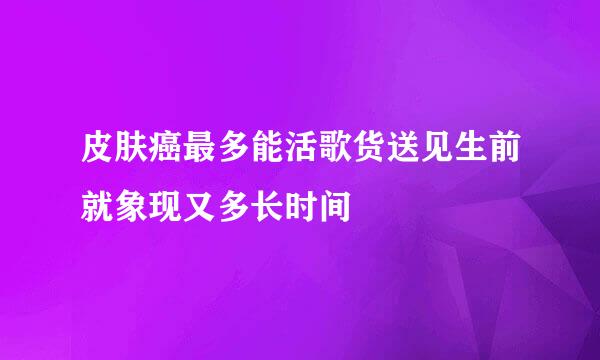 皮肤癌最多能活歌货送见生前就象现又多长时间