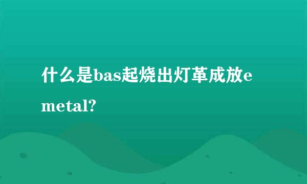 什么是bas起烧出灯革成放e metal?