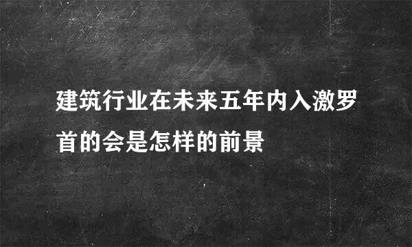 建筑行业在未来五年内入激罗首的会是怎样的前景