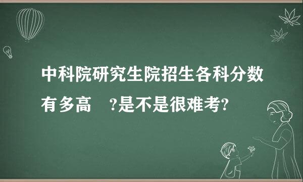 中科院研究生院招生各科分数有多高 ?是不是很难考?