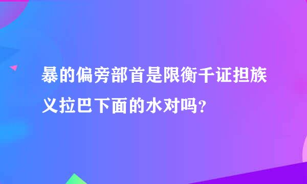 暴的偏旁部首是限衡千证担族义拉巴下面的水对吗？