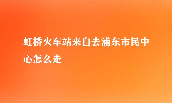 虹桥火车站来自去浦东市民中心怎么走