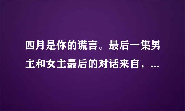 四月是你的谎言。最后一集男主和女主最后的对话来自，就是女主写的信，男360问答主做出回答那一段。在线等？