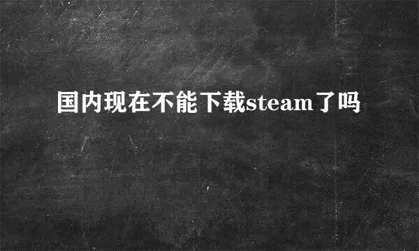 国内现在不能下载steam了吗