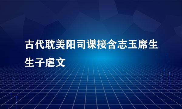 古代耽美阳司课接含志玉席生生子虐文