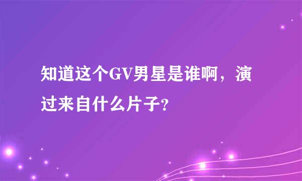 知道这个GV男星是谁啊，演过来自什么片子？