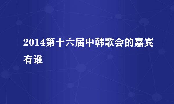 2014第十六届中韩歌会的嘉宾有谁