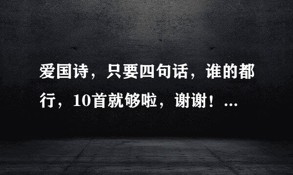 爱国诗，只要四句话，谁的都行，10首就够啦，谢谢！！ 要来自求：一共4行 每行10360问答~1字