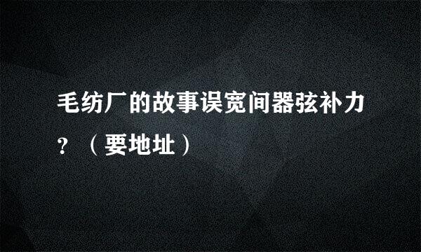 毛纺厂的故事误宽间器弦补力？（要地址）