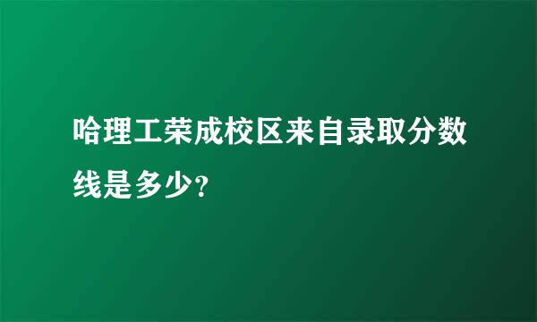 哈理工荣成校区来自录取分数线是多少？