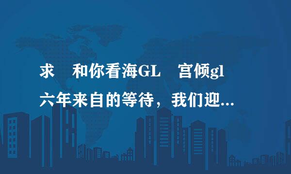 求 和你看海GL 宫倾gl 六年来自的等待，我们迎来了幸福GL 全文 非常感谢 4360问答97849515