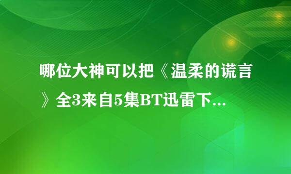 哪位大神可以把《温柔的谎言》全3来自5集BT迅雷下载地址发给我吗？。。。。谢谢了