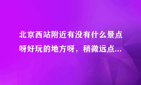 北京西站附近有没有什么景点呀好玩的地方呀，稍微远点的也行啦，别太远就行，谢谢