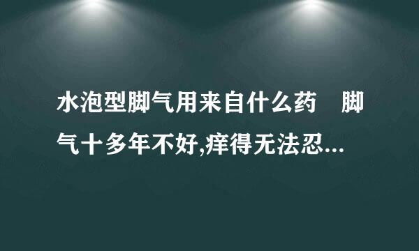 水泡型脚气用来自什么药 脚气十多年不好,痒得无法忍受还起水泡 脚气十360问答多年不好