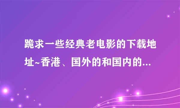 跪求一些经典老电影的下载地址~香港、国外的和国内的，谢谢~~~