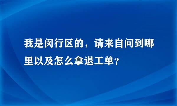 我是闵行区的，请来自问到哪里以及怎么拿退工单？