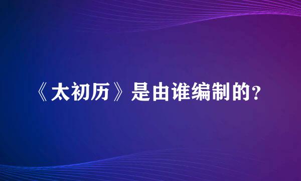 《太初历》是由谁编制的？