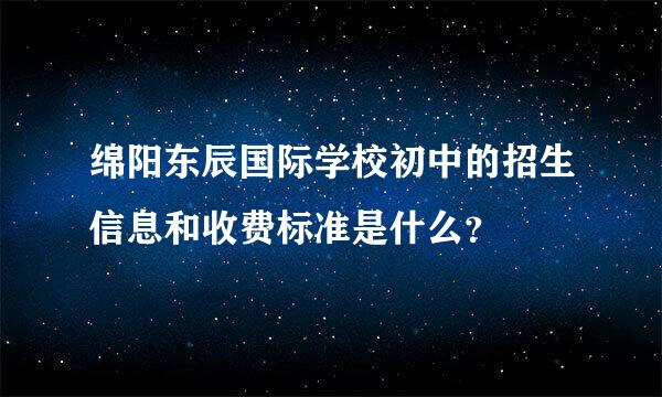 绵阳东辰国际学校初中的招生信息和收费标准是什么？