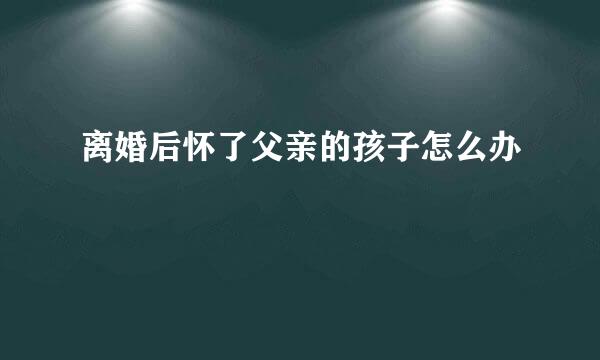 离婚后怀了父亲的孩子怎么办