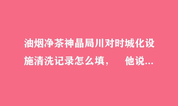 油烟净茶神晶局川对时城化设施清洗记录怎么填， 他说条蛋笔三个月一次清洗记录要填，求助…