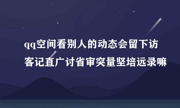 qq空间看别人的动态会留下访客记直广讨省审突量坚培远录嘛