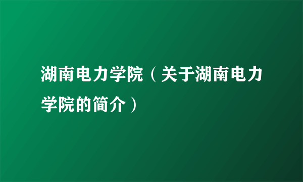 湖南电力学院（关于湖南电力学院的简介）