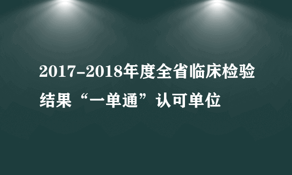 2017-2018年度全省临床检验结果“一单通”认可单位