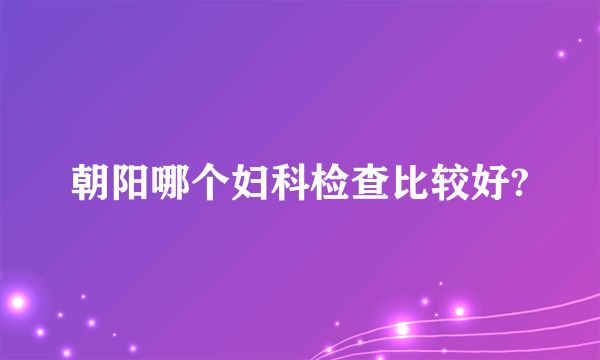 朝阳哪个妇科检查比较好?