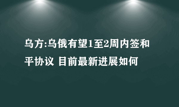 乌方:乌俄有望1至2周内签和平协议 目前最新进展如何