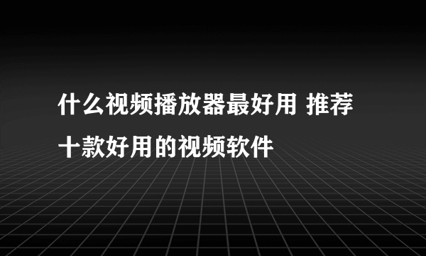 什么视频播放器最好用 推荐十款好用的视频软件