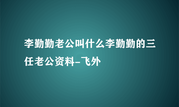 李勤勤老公叫什么李勤勤的三任老公资料-飞外