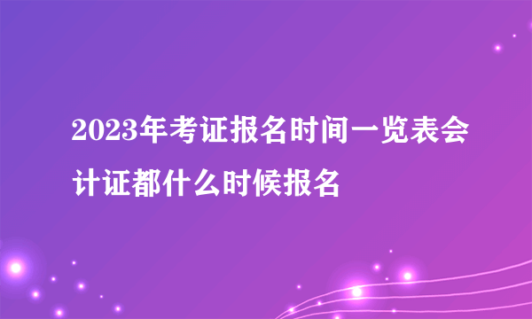 2023年考证报名时间一览表会计证都什么时候报名