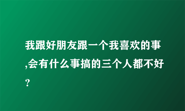 我跟好朋友跟一个我喜欢的事,会有什么事搞的三个人都不好？